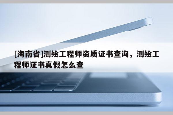 [海南省]測(cè)繪工程師資質(zhì)證書查詢，測(cè)繪工程師證書真假怎么查