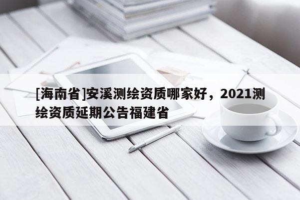 [海南省]安溪測繪資質(zhì)哪家好，2021測繪資質(zhì)延期公告福建省