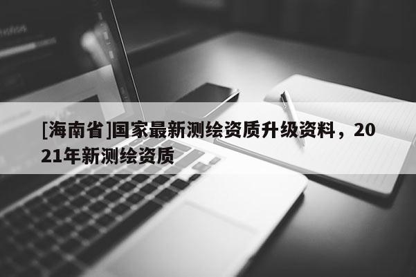 [海南省]國家最新測(cè)繪資質(zhì)升級(jí)資料，2021年新測(cè)繪資質(zhì)