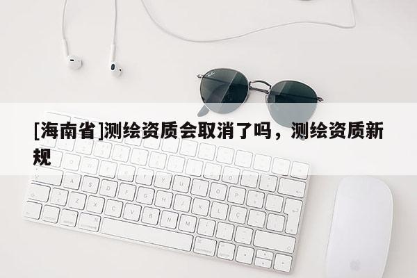 [海南省]測(cè)繪資質(zhì)會(huì)取消了嗎，測(cè)繪資質(zhì)新規(guī)