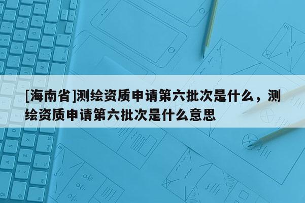 [海南省]測繪資質(zhì)申請第六批次是什么，測繪資質(zhì)申請第六批次是什么意思