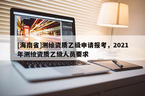 [海南省]測繪資質乙級申請報考，2021年測繪資質乙級人員要求