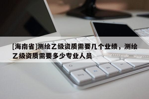 [海南省]測繪乙級資質需要幾個業(yè)績，測繪乙級資質需要多少專業(yè)人員