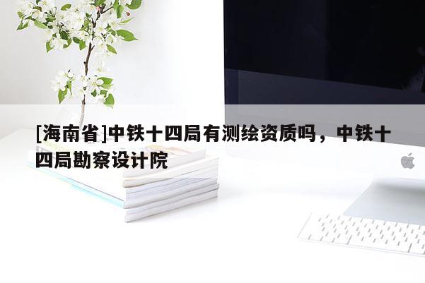 [海南省]中鐵十四局有測繪資質(zhì)嗎，中鐵十四局勘察設(shè)計(jì)院