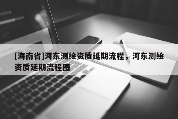 [海南省]河東測繪資質(zhì)延期流程，河東測繪資質(zhì)延期流程圖