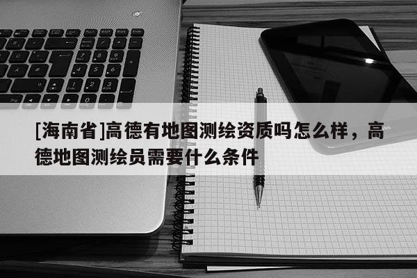 [海南省]高德有地圖測繪資質(zhì)嗎怎么樣，高德地圖測繪員需要什么條件