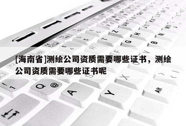 [海南省]測(cè)繪公司資質(zhì)需要哪些證書，測(cè)繪公司資質(zhì)需要哪些證書呢