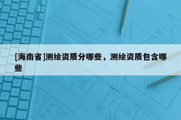 [海南省]測(cè)繪資質(zhì)分哪些，測(cè)繪資質(zhì)包含哪些