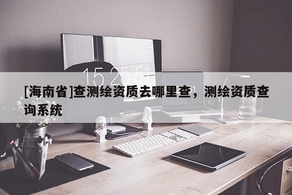 [海南省]查測繪資質(zhì)去哪里查，測繪資質(zhì)查詢系統(tǒng)