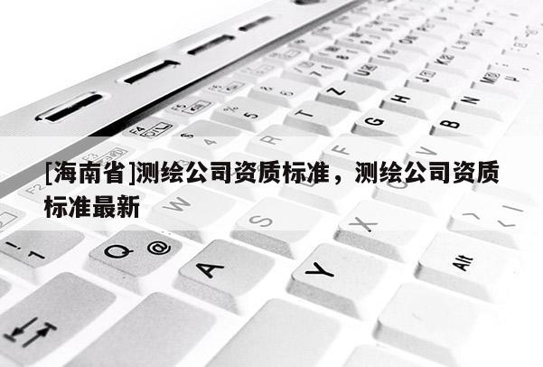 [海南省]測(cè)繪公司資質(zhì)標(biāo)準(zhǔn)，測(cè)繪公司資質(zhì)標(biāo)準(zhǔn)最新