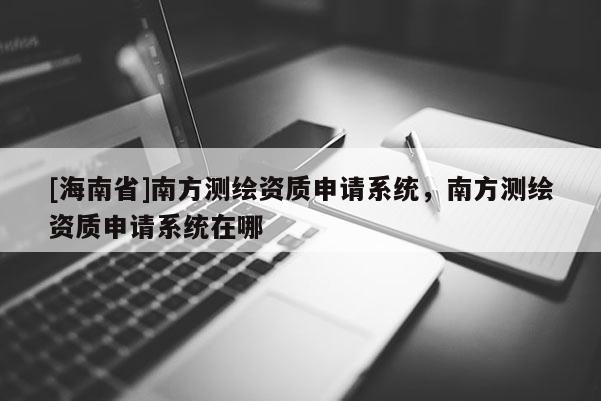 [海南省]南方測(cè)繪資質(zhì)申請(qǐng)系統(tǒng)，南方測(cè)繪資質(zhì)申請(qǐng)系統(tǒng)在哪