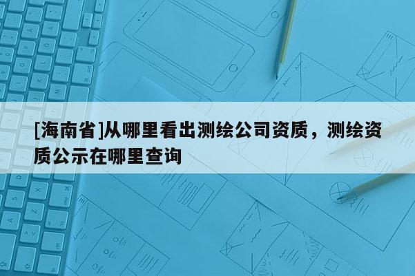 [海南省]從哪里看出測繪公司資質(zhì)，測繪資質(zhì)公示在哪里查詢