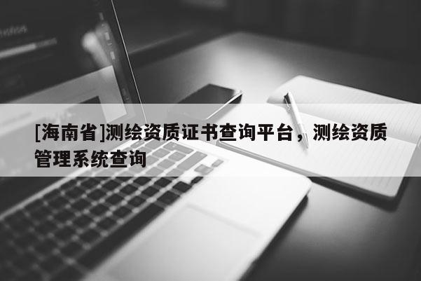 [海南省]測繪資質(zhì)證書查詢平臺，測繪資質(zhì)管理系統(tǒng)查詢