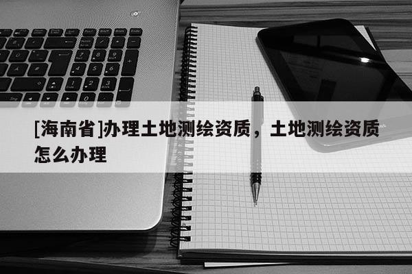 [海南省]辦理土地測繪資質，土地測繪資質怎么辦理