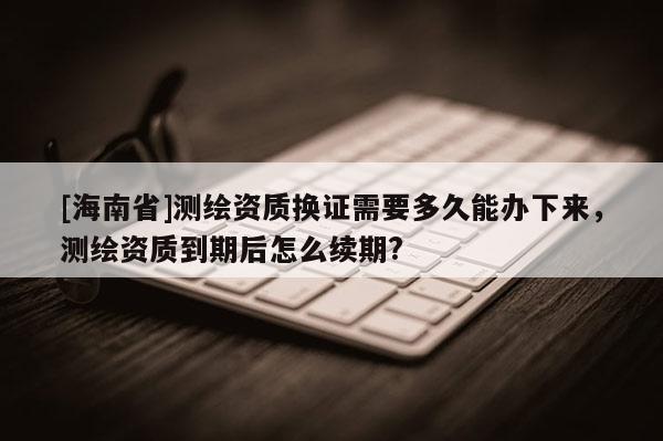 [海南省]測(cè)繪資質(zhì)換證需要多久能辦下來(lái)，測(cè)繪資質(zhì)到期后怎么續(xù)期?