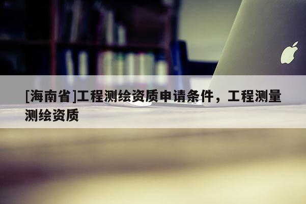 [海南省]工程測(cè)繪資質(zhì)申請(qǐng)條件，工程測(cè)量測(cè)繪資質(zhì)