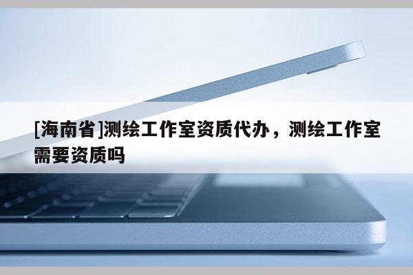 [海南省]測繪工作室資質(zhì)代辦，測繪工作室需要資質(zhì)嗎