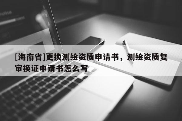 [海南省]更換測(cè)繪資質(zhì)申請(qǐng)書，測(cè)繪資質(zhì)復(fù)審換證申請(qǐng)書怎么寫