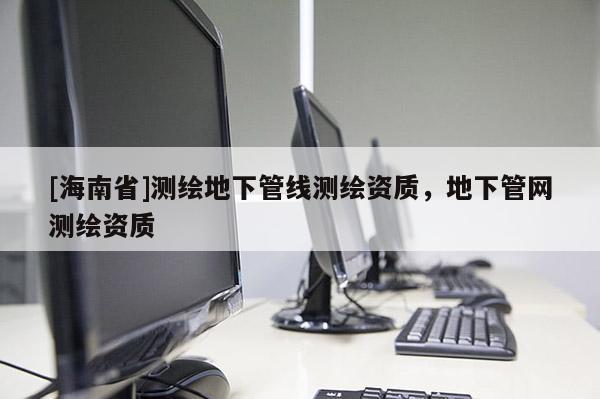 [海南省]測(cè)繪地下管線測(cè)繪資質(zhì)，地下管網(wǎng)測(cè)繪資質(zhì)