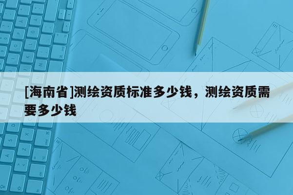 [海南省]測(cè)繪資質(zhì)標(biāo)準(zhǔn)多少錢，測(cè)繪資質(zhì)需要多少錢