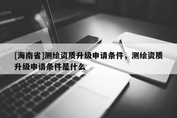 [海南省]測(cè)繪資質(zhì)升級(jí)申請(qǐng)條件，測(cè)繪資質(zhì)升級(jí)申請(qǐng)條件是什么