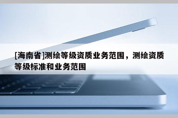 [海南省]測繪等級資質(zhì)業(yè)務(wù)范圍，測繪資質(zhì)等級標準和業(yè)務(wù)范圍