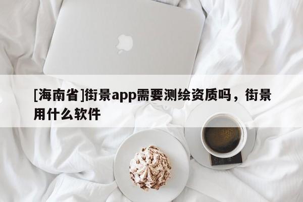 [海南省]街景app需要測(cè)繪資質(zhì)嗎，街景用什么軟件