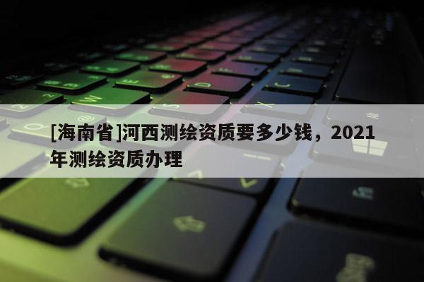 [海南省]河西測(cè)繪資質(zhì)要多少錢(qián)，2021年測(cè)繪資質(zhì)辦理