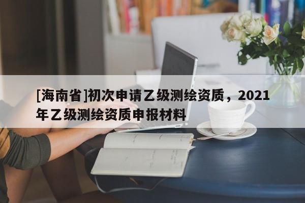 [海南省]初次申請乙級測繪資質(zhì)，2021年乙級測繪資質(zhì)申報材料