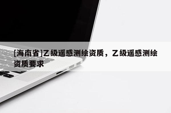 [海南省]乙級(jí)遙感測(cè)繪資質(zhì)，乙級(jí)遙感測(cè)繪資質(zhì)要求