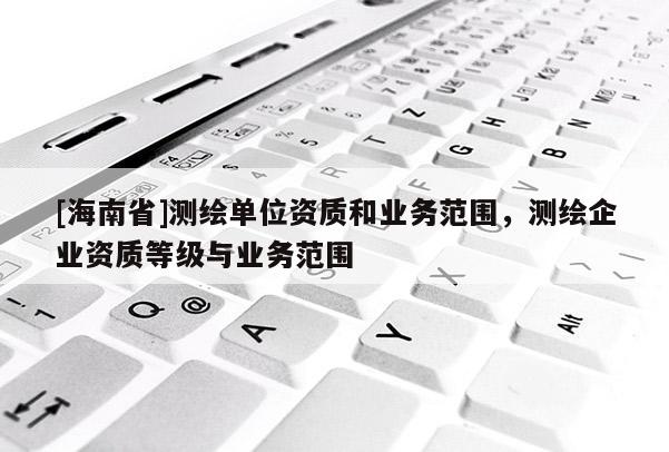 [海南省]測(cè)繪單位資質(zhì)和業(yè)務(wù)范圍，測(cè)繪企業(yè)資質(zhì)等級(jí)與業(yè)務(wù)范圍