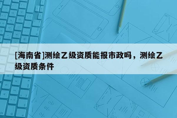 [海南省]測(cè)繪乙級(jí)資質(zhì)能報(bào)市政嗎，測(cè)繪乙級(jí)資質(zhì)條件