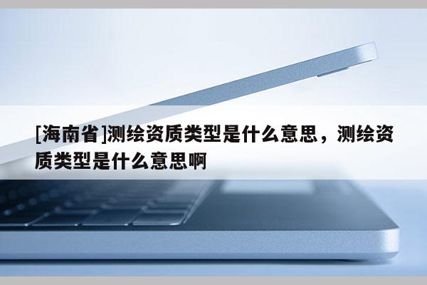 [海南省]測繪資質(zhì)類型是什么意思，測繪資質(zhì)類型是什么意思啊