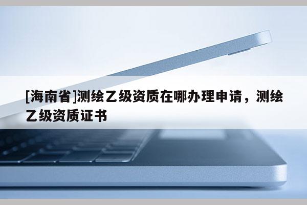 [海南省]測繪乙級資質(zhì)在哪辦理申請，測繪乙級資質(zhì)證書