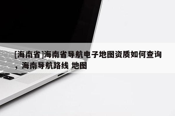 [海南省]海南省導(dǎo)航電子地圖資質(zhì)如何查詢，海南導(dǎo)航路線 地圖