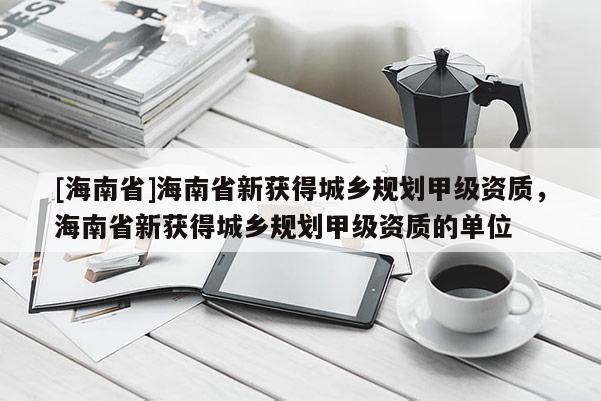 [海南省]海南省新獲得城鄉(xiāng)規(guī)劃甲級資質(zhì)，海南省新獲得城鄉(xiāng)規(guī)劃甲級資質(zhì)的單位