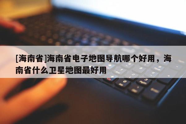 [海南省]海南省電子地圖導(dǎo)航哪個好用，海南省什么衛(wèi)星地圖最好用