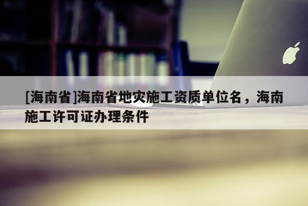 [海南省]海南省地災(zāi)施工資質(zhì)單位名，海南施工許可證辦理?xiàng)l件