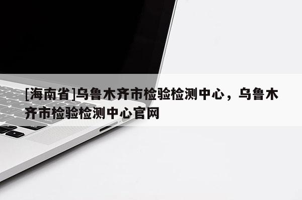 [海南省]烏魯木齊市檢驗檢測中心，烏魯木齊市檢驗檢測中心官網(wǎng)