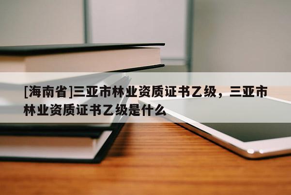 [海南省]三亞市林業(yè)資質(zhì)證書乙級(jí)，三亞市林業(yè)資質(zhì)證書乙級(jí)是什么