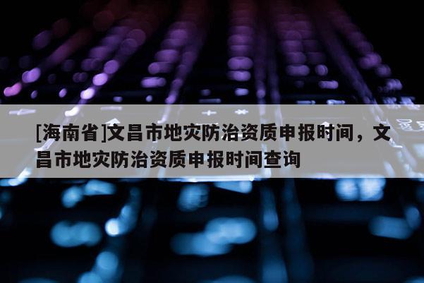 [海南省]文昌市地災(zāi)防治資質(zhì)申報(bào)時(shí)間，文昌市地災(zāi)防治資質(zhì)申報(bào)時(shí)間查詢