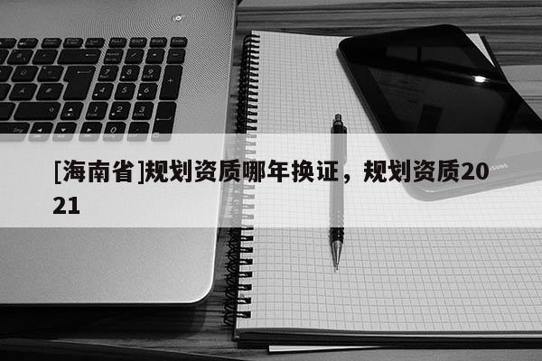 [海南省]規(guī)劃資質(zhì)哪年換證，規(guī)劃資質(zhì)2021