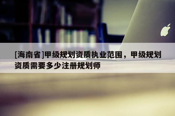 [海南省]甲級規(guī)劃資質(zhì)執(zhí)業(yè)范圍，甲級規(guī)劃資質(zhì)需要多少注冊規(guī)劃師