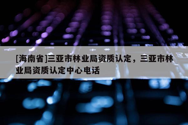 [海南省]三亞市林業(yè)局資質(zhì)認(rèn)定，三亞市林業(yè)局資質(zhì)認(rèn)定中心電話