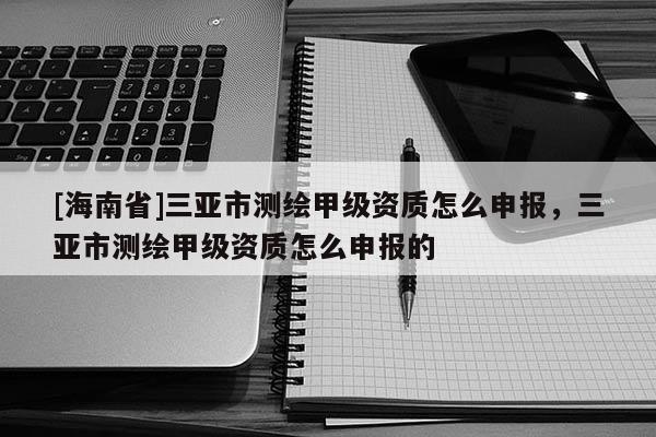 [海南省]三亞市測(cè)繪甲級(jí)資質(zhì)怎么申報(bào)，三亞市測(cè)繪甲級(jí)資質(zhì)怎么申報(bào)的