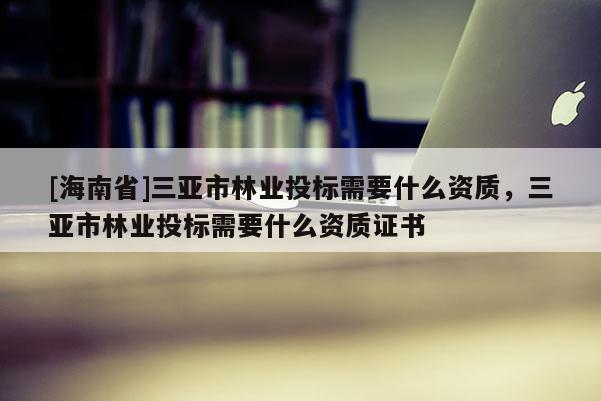 [海南省]三亞市林業(yè)投標(biāo)需要什么資質(zhì)，三亞市林業(yè)投標(biāo)需要什么資質(zhì)證書