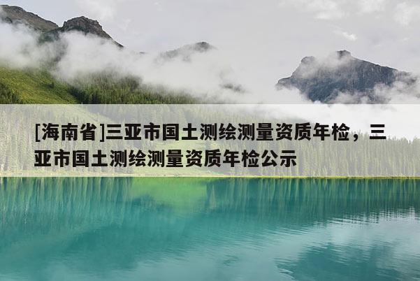 [海南省]三亞市國(guó)土測(cè)繪測(cè)量資質(zhì)年檢，三亞市國(guó)土測(cè)繪測(cè)量資質(zhì)年檢公示