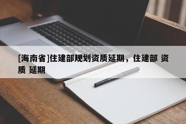 [海南省]住建部規(guī)劃資質(zhì)延期，住建部 資質(zhì) 延期