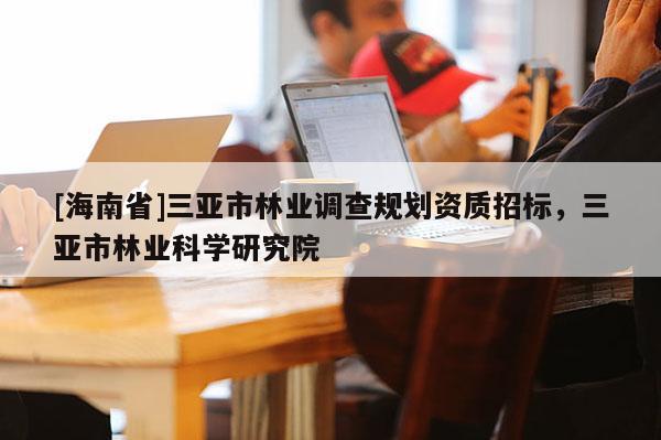 [海南省]三亞市林業(yè)調(diào)查規(guī)劃資質(zhì)招標，三亞市林業(yè)科學研究院